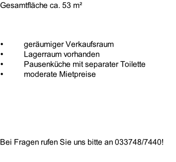 Gesamtfläche ca. 53 m² 



geräumiger Verkaufsraum 
Lagerraum vorhanden 
Pausenküche mit separater Toilette 
moderate Mietpreise 






Bei Fragen rufen Sie uns bitte an 033748/7440!